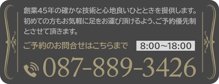 創業45年の確かな技術と心地良いひとときを提供します。初めての方もお気軽に足をお運び頂けるよう、ご予約優先制とさせて頂きます。ご予約のお問合せはこちらまで 8:00～18:00 087-889-3426